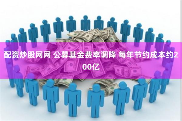 配资炒股网网 公募基金费率调降 每年节约成本约200亿