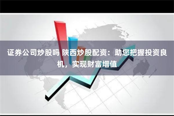证券公司炒股吗 陕西炒股配资：助您把握投资良机，实现财富增值