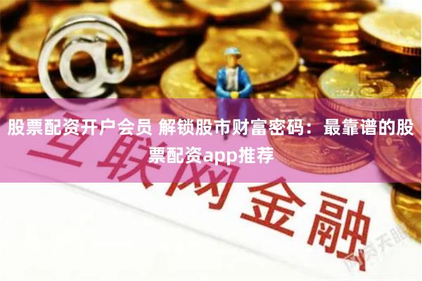 股票配资开户会员 解锁股市财富密码：最靠谱的股票配资app推荐