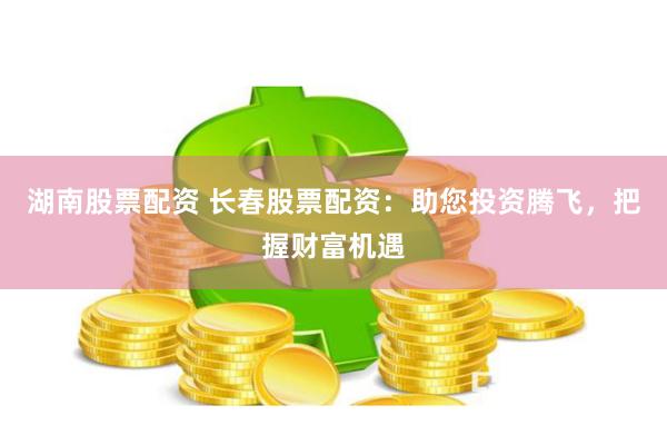湖南股票配资 长春股票配资：助您投资腾飞，把握财富机遇