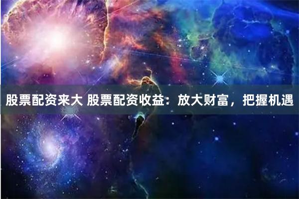 股票配资来大 股票配资收益：放大财富，把握机遇