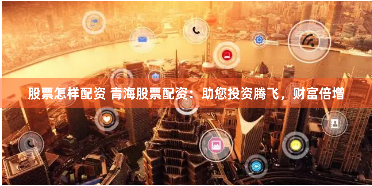 股票怎样配资 青海股票配资：助您投资腾飞，财富倍增