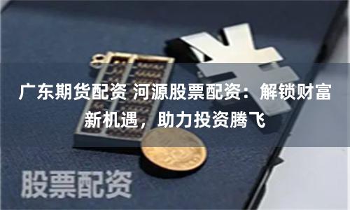 广东期货配资 河源股票配资：解锁财富新机遇，助力投资腾飞