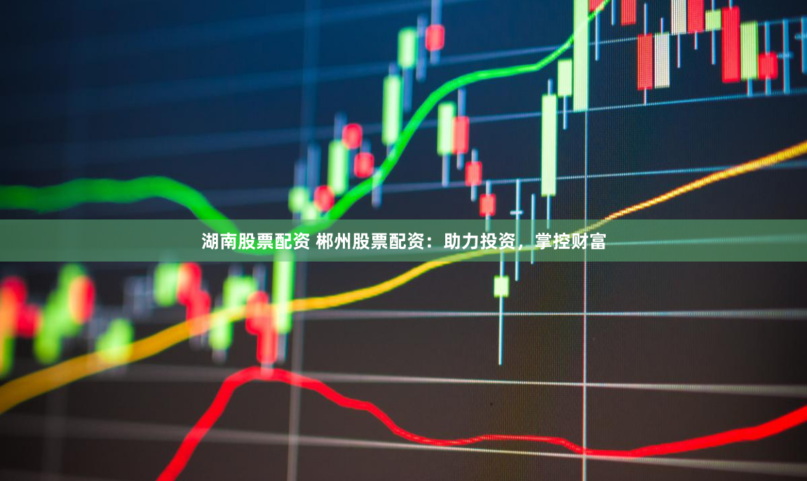 湖南股票配资 郴州股票配资：助力投资，掌控财富