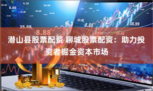 潜山县股票配资 聊城股票配资：助力投资者掘金资本市场