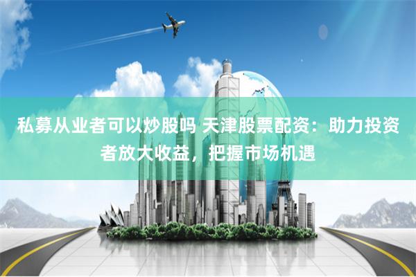 私募从业者可以炒股吗 天津股票配资：助力投资者放大收益，把握市场机遇