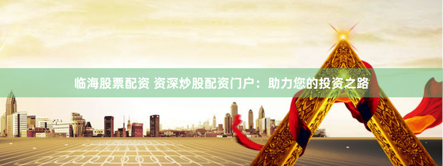 临海股票配资 资深炒股配资门户：助力您的投资之路