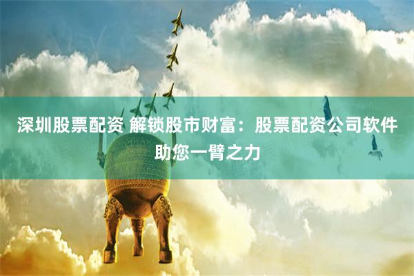 深圳股票配资 解锁股市财富：股票配资公司软件助您一臂之力