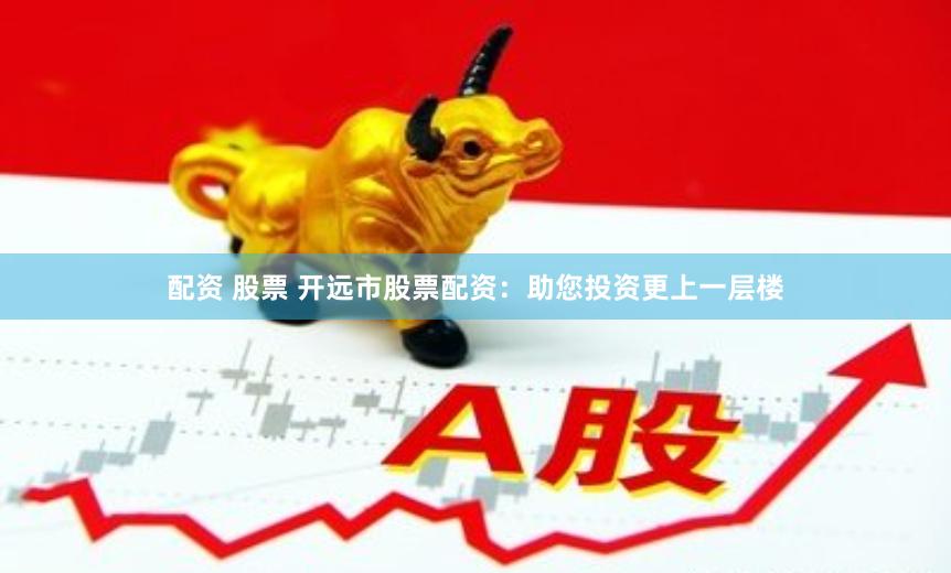 配资 股票 开远市股票配资：助您投资更上一层楼