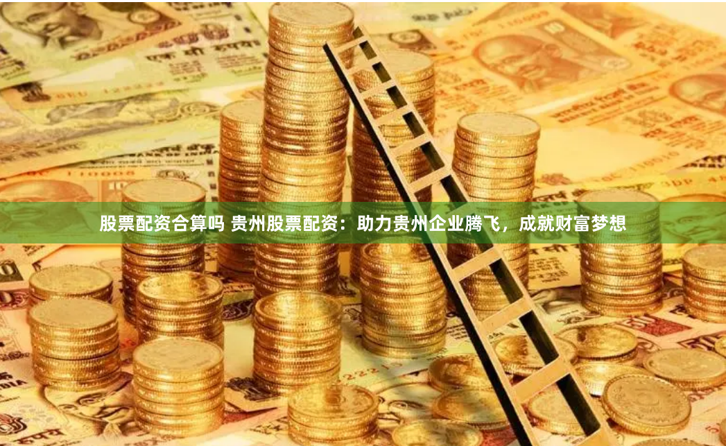 股票配资合算吗 贵州股票配资:助力贵州企业腾飞,成就财富梦想