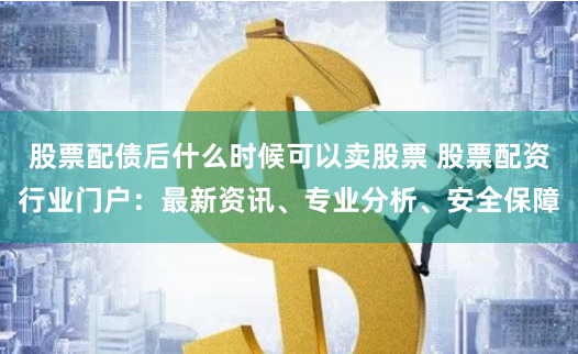 股票配债后什么时候可以卖股票 股票配资行业门户:最新资讯、专业分析、安全保障