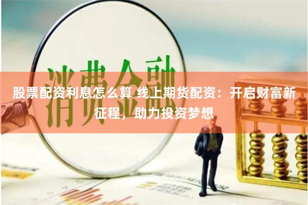 股票配资利息怎么算 线上期货配资：开启财富新征程，助力投资梦想