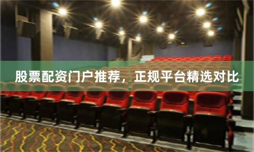 股票配资门户推荐，正规平台精选对比